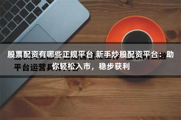 股票配资有哪些正规平台 新手炒股配资平台：助你轻松入市，稳步获利
