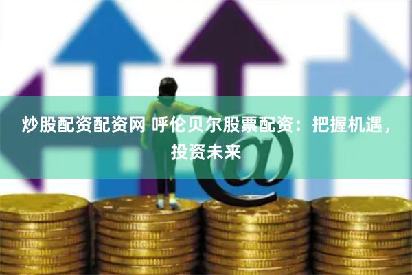 炒股配资配资网 呼伦贝尔股票配资：把握机遇，投资未来
