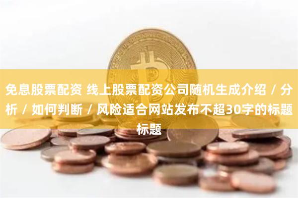 免息股票配资 线上股票配资公司随机生成介绍 / 分析 / 如何判断 / 风险适合网站发布不超30字的标题