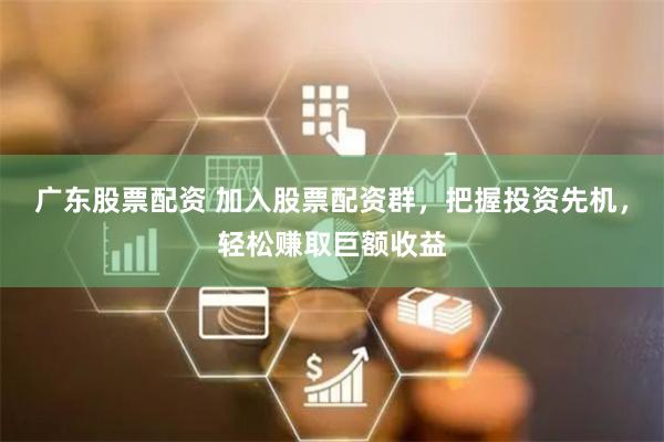 广东股票配资 加入股票配资群，把握投资先机，轻松赚取巨额收益