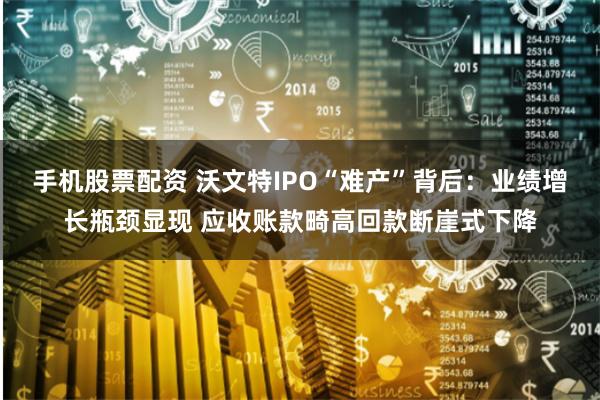 手机股票配资 沃文特IPO“难产”背后：业绩增长瓶颈显现 应收账款畸高回款断崖式下降