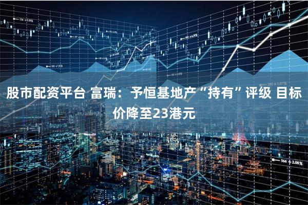 股市配资平台 富瑞：予恒基地产“持有”评级 目标价降至23港元