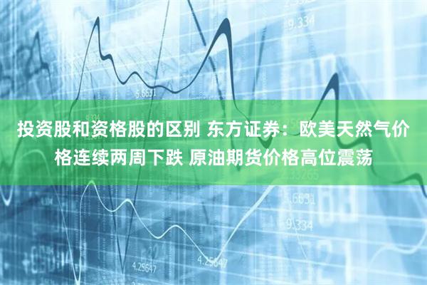 投资股和资格股的区别 东方证券：欧美天然气价格连续两周下跌 原油期货价格高位震荡