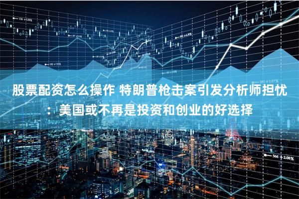 股票配资怎么操作 特朗普枪击案引发分析师担忧：美国或不再是投资和创业的好选择