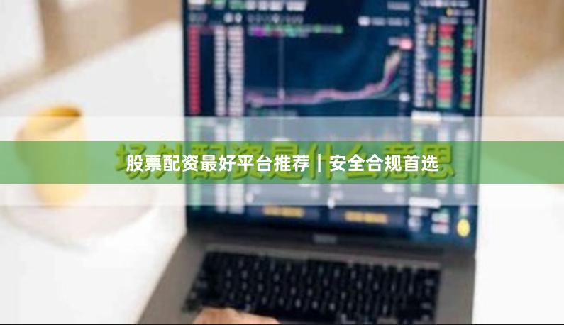 股票配资最好平台推荐｜安全合规首选