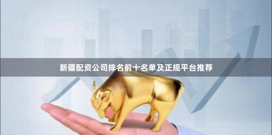 新疆配资公司排名前十名单及正规平台推荐