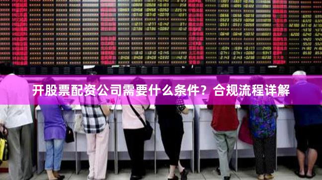 开股票配资公司需要什么条件？合规流程详解